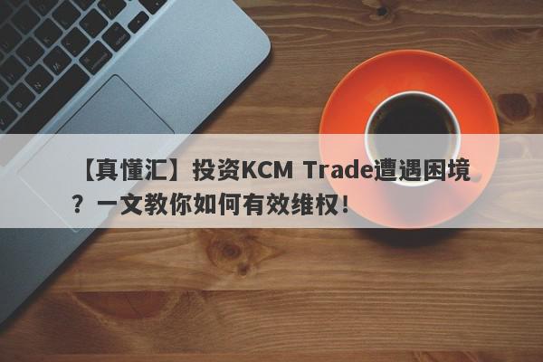 【真懂汇】投资KCM Trade遭遇困境？一文教你如何有效维权！