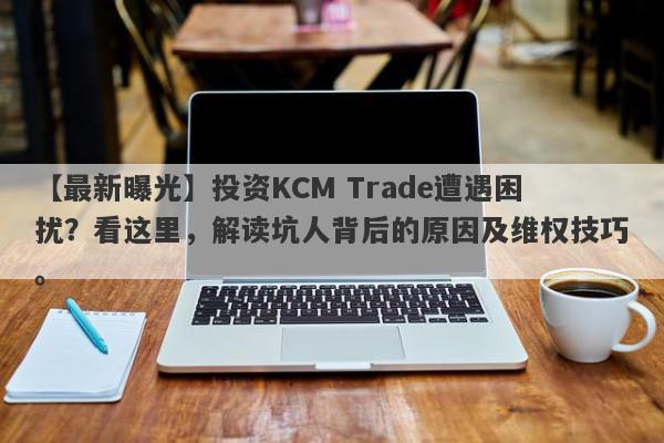 【最新曝光】投资KCM Trade遭遇困扰？看这里，解读坑人背后的原因及维权技巧。