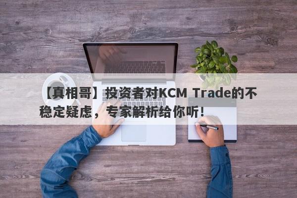 【真相哥】投资者对KCM Trade的不稳定疑虑，专家解析给你听！