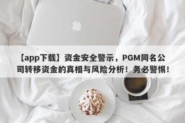 【app下载】资金安全警示，PGM同名公司转移资金的真相与风险分析！务必警惕！