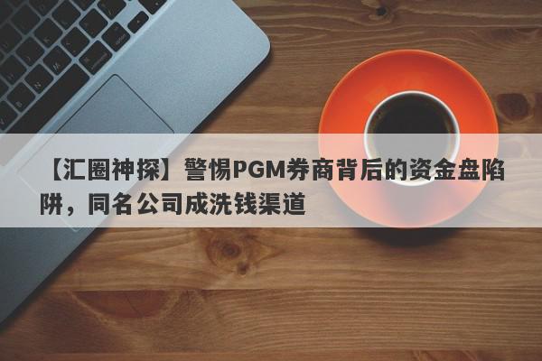 【汇圈神探】警惕PGM券商背后的资金盘陷阱，同名公司成洗钱渠道