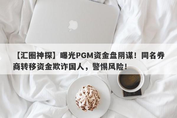 【汇圈神探】曝光PGM资金盘阴谋！同名券商转移资金欺诈国人，警惕风险！