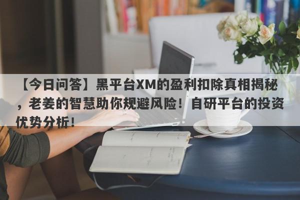 【今日问答】黑平台XM的盈利扣除真相揭秘，老姜的智慧助你规避风险！自研平台的投资优势分析！