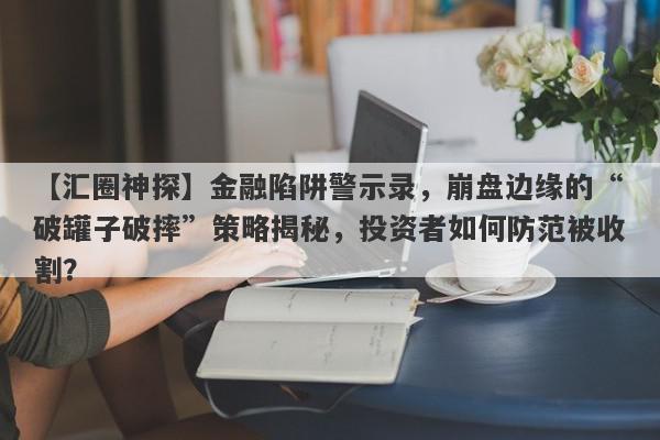 【汇圈神探】金融陷阱警示录，崩盘边缘的“破罐子破摔”策略揭秘，投资者如何防范被收割？