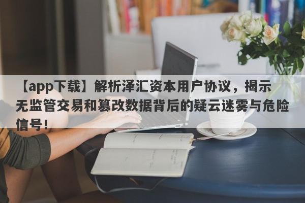 【app下载】解析泽汇资本用户协议，揭示无监管交易和篡改数据背后的疑云迷雾与危险信号！