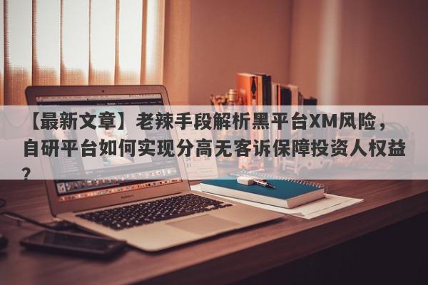 【最新文章】老辣手段解析黑平台XM风险，自研平台如何实现分高无客诉保障投资人权益？