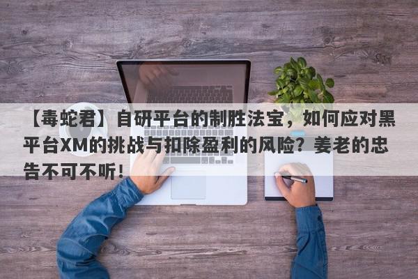 【毒蛇君】自研平台的制胜法宝，如何应对黑平台XM的挑战与扣除盈利的风险？姜老的忠告不可不听！