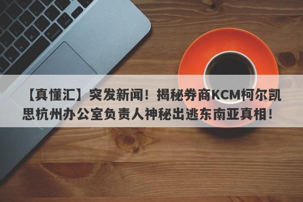 【真懂汇】突发新闻！揭秘券商KCM柯尔凯思杭州办公室负责人神秘出逃东南亚真相！