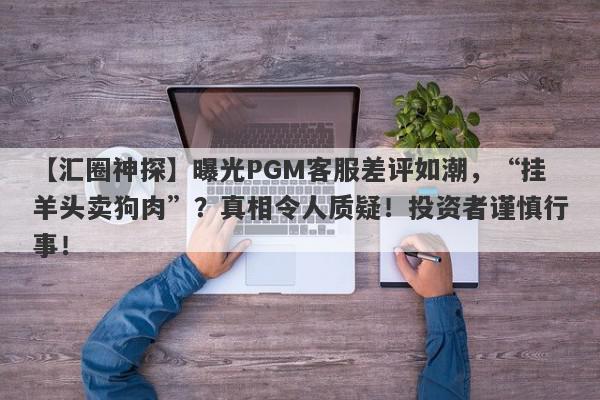 【汇圈神探】曝光PGM客服差评如潮，“挂羊头卖狗肉”？真相令人质疑！投资者谨慎行事！