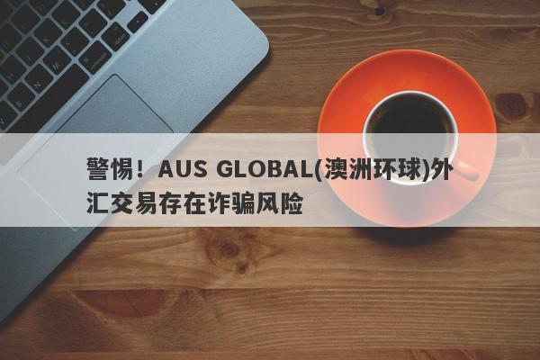 警惕！AUS GLOBAL(澳洲环球)外汇交易存在诈骗风险