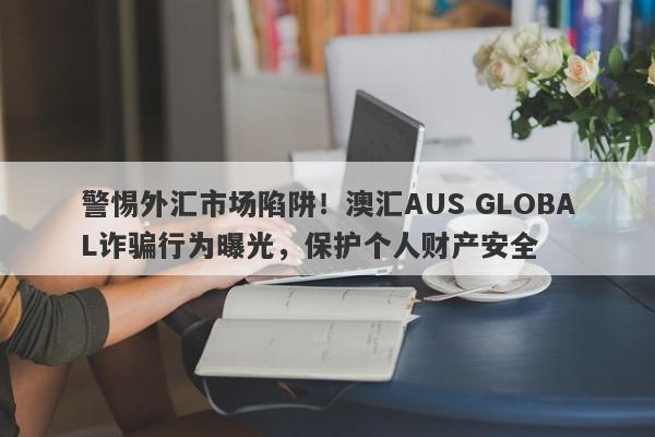 警惕外汇市场陷阱！澳汇AUS GLOBAL诈骗行为曝光，保护个人财产安全