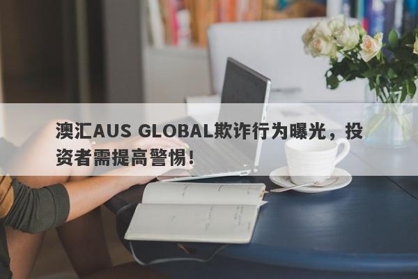 澳汇AUS GLOBAL欺诈行为曝光，投资者需提高警惕！