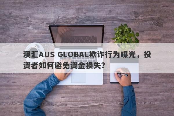 澳汇AUS GLOBAL欺诈行为曝光，投资者如何避免资金损失？