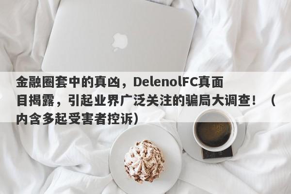 金融圈套中的真凶，DelenolFC真面目揭露，引起业界广泛关注的骗局大调查！（内含多起受害者控诉）