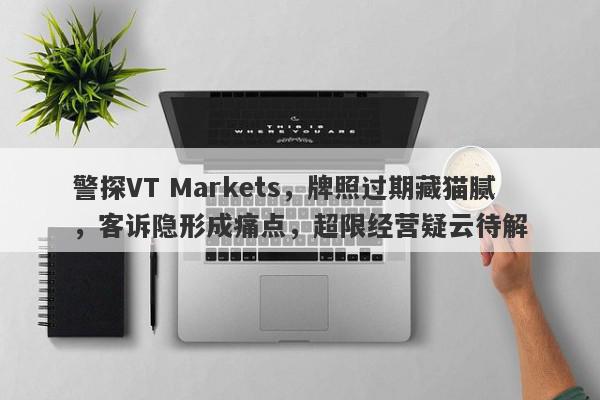 警探VT Markets，牌照过期藏猫腻，客诉隐形成痛点，超限经营疑云待解