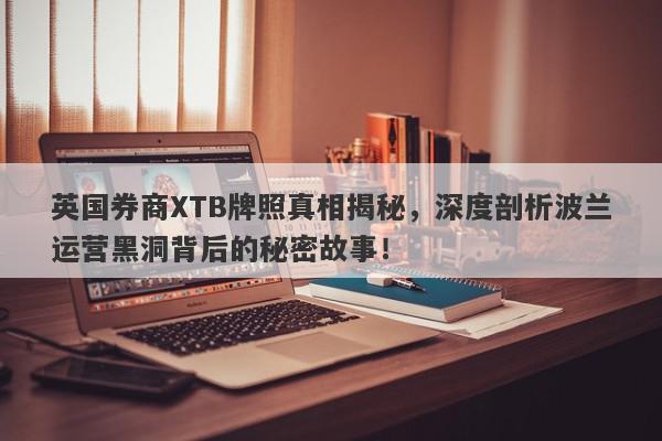 英国券商XTB牌照真相揭秘，深度剖析波兰运营黑洞背后的秘密故事！