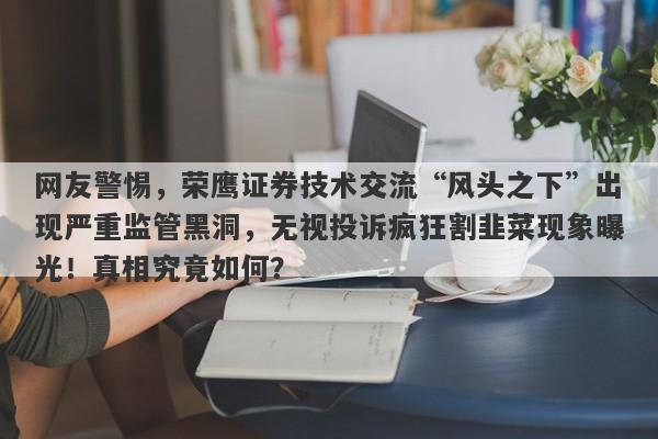 网友警惕，荣鹰证券技术交流“风头之下”出现严重监管黑洞，无视投诉疯狂割韭菜现象曝光！真相究竟如何？