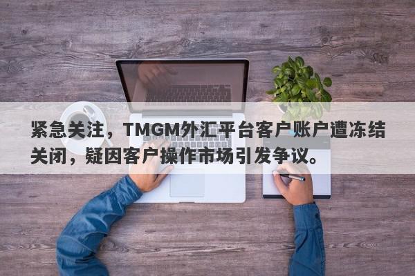 紧急关注，TMGM外汇平台客户账户遭冻结关闭，疑因客户操作市场引发争议。