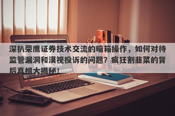 深扒荣鹰证券技术交流的暗箱操作，如何对待监管漏洞和漠视投诉的问题？疯狂割韭菜的背后真相大揭秘！