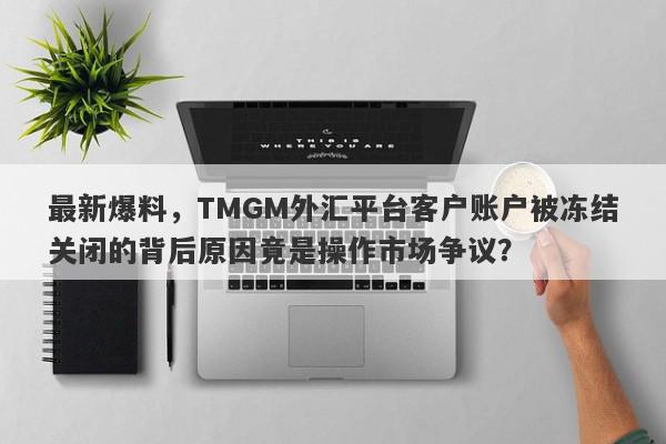 最新爆料，TMGM外汇平台客户账户被冻结关闭的背后原因竟是操作市场争议？