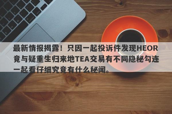 最新情报揭露！只因一起投诉件发现HEOR竟与疑重生归来地TEA交易有不同隐秘勾连一起看仔细究竟有什么秘闻。