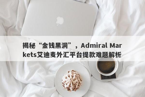 揭秘“金钱黑洞”，Admiral Markets艾迪麦外汇平台提款难题解析