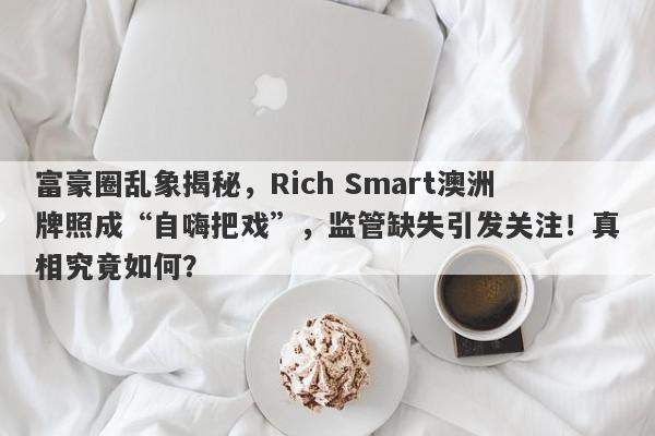 富豪圈乱象揭秘，Rich Smart澳洲牌照成“自嗨把戏”，监管缺失引发关注！真相究竟如何？