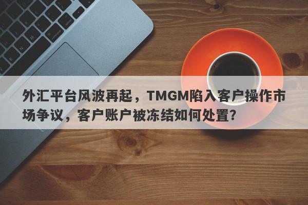 外汇平台风波再起，TMGM陷入客户操作市场争议，客户账户被冻结如何处置？