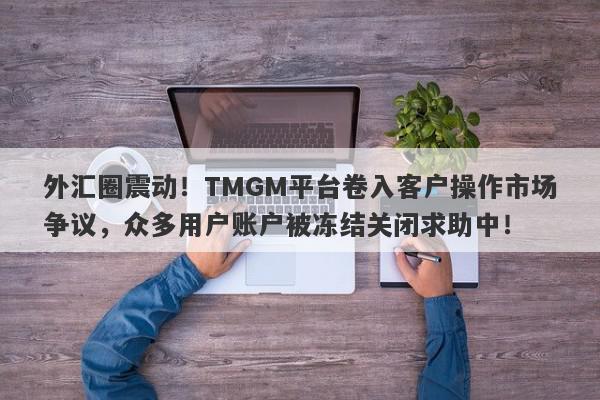 外汇圈震动！TMGM平台卷入客户操作市场争议，众多用户账户被冻结关闭求助中！