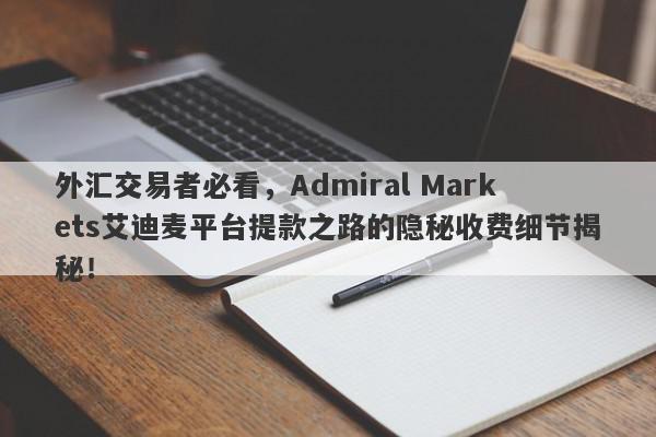 外汇交易者必看，Admiral Markets艾迪麦平台提款之路的隐秘收费细节揭秘！