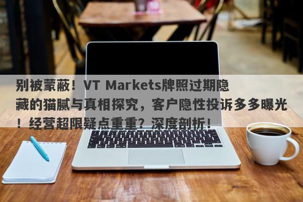 别被蒙蔽！VT Markets牌照过期隐藏的猫腻与真相探究，客户隐性投诉多多曝光！经营超限疑点重重？深度剖析！