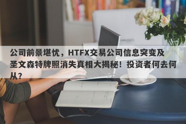 公司前景堪忧，HTFX交易公司信息突变及圣文森特牌照消失真相大揭秘！投资者何去何从？