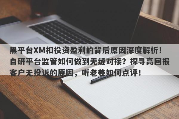 黑平台XM扣投资盈利的背后原因深度解析！自研平台监管如何做到无缝对接？探寻高回报客户无投诉的原因，听老姜如何点评！