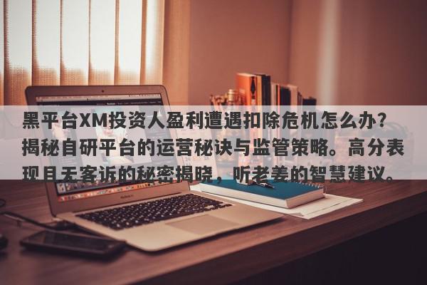 黑平台XM投资人盈利遭遇扣除危机怎么办？揭秘自研平台的运营秘诀与监管策略。高分表现且无客诉的秘密揭晓，听老姜的智慧建议。