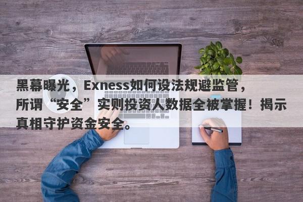 黑幕曝光，Exness如何设法规避监管，所谓“安全”实则投资人数据全被掌握！揭示真相守护资金安全。