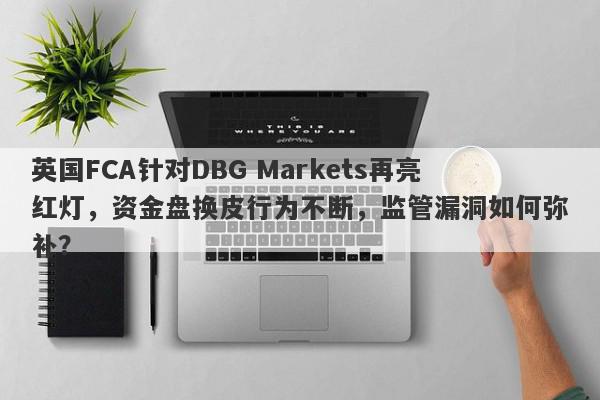 英国FCA针对DBG Markets再亮红灯，资金盘换皮行为不断，监管漏洞如何弥补？