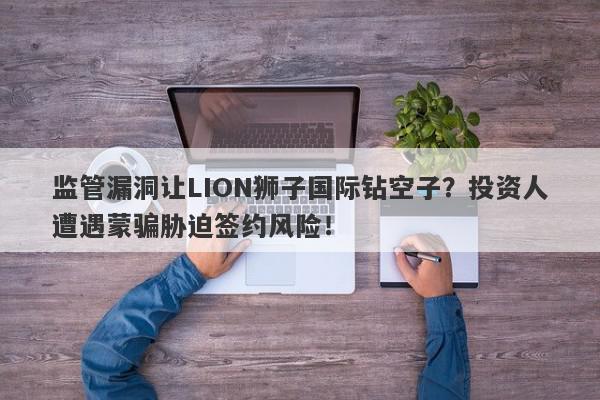 监管漏洞让LION狮子国际钻空子？投资人遭遇蒙骗胁迫签约风险！