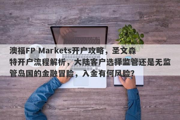 澳福FP Markets开户攻略，圣文森特开户流程解析，大陆客户选择监管还是无监管岛国的金融冒险，入金有何风险？