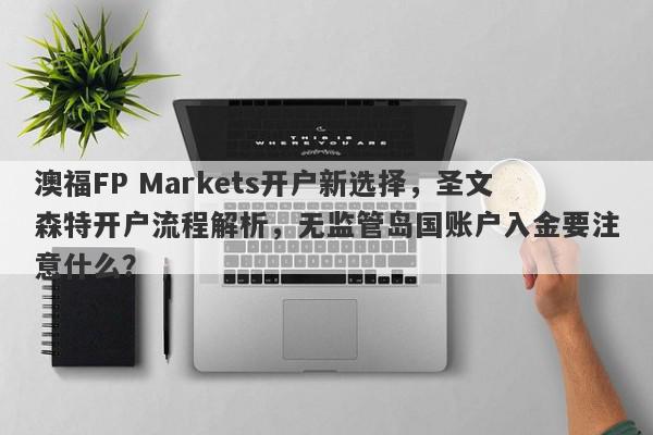 澳福FP Markets开户新选择，圣文森特开户流程解析，无监管岛国账户入金要注意什么？