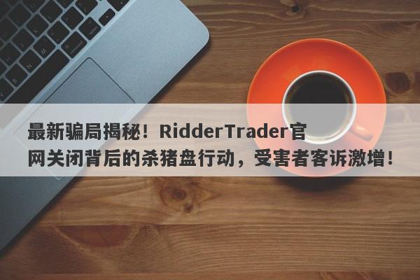 最新骗局揭秘！RidderTrader官网关闭背后的杀猪盘行动，受害者客诉激增！