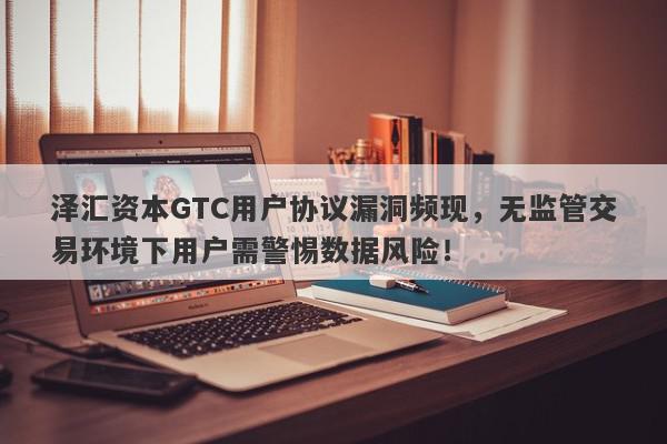 泽汇资本GTC用户协议漏洞频现，无监管交易环境下用户需警惕数据风险！