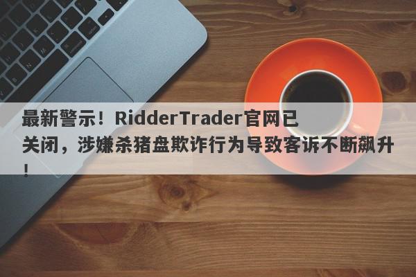 最新警示！RidderTrader官网已关闭，涉嫌杀猪盘欺诈行为导致客诉不断飙升！