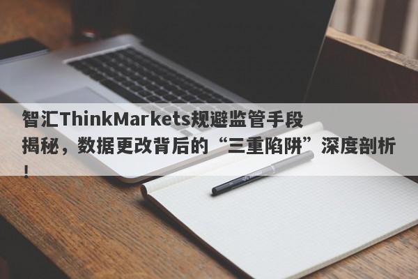 智汇ThinkMarkets规避监管手段揭秘，数据更改背后的“三重陷阱”深度剖析！