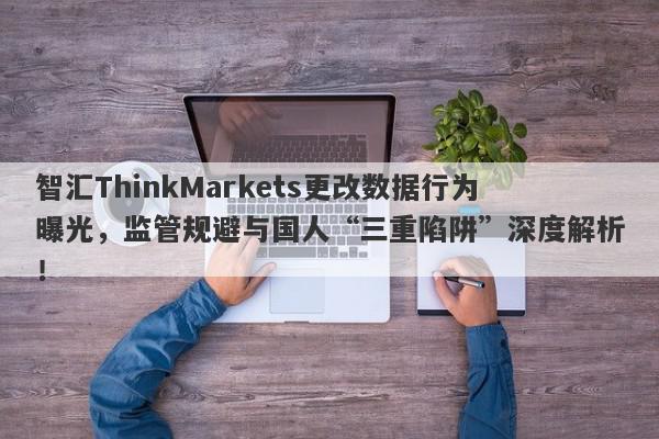 智汇ThinkMarkets更改数据行为曝光，监管规避与国人“三重陷阱”深度解析！