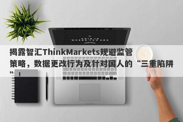 揭露智汇ThinkMarkets规避监管策略，数据更改行为及针对国人的“三重陷阱”！