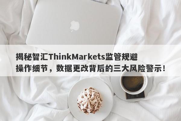 揭秘智汇ThinkMarkets监管规避操作细节，数据更改背后的三大风险警示！