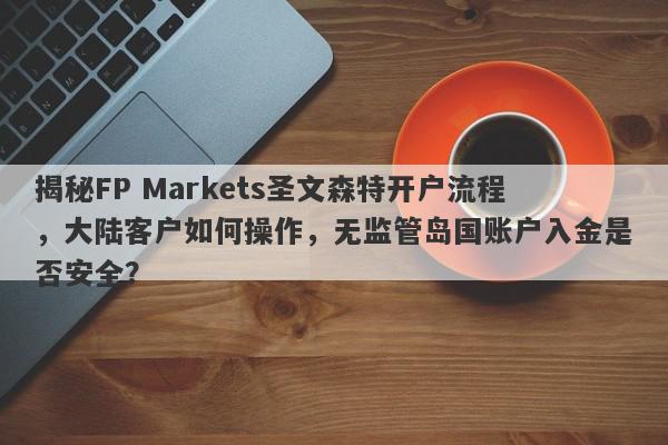 揭秘FP Markets圣文森特开户流程，大陆客户如何操作，无监管岛国账户入金是否安全？