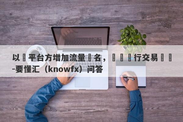 以幫平台方增加流量為名，實則進行交易詐騙-要懂汇（knowfx）问答