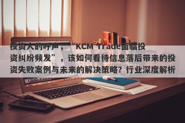 投资人的呼声，“KCM Trade面临投资纠纷频发”，该如何看待信息落后带来的投资失败案例与未来的解决策略？行业深度解析。