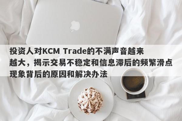 投资人对KCM Trade的不满声音越来越大，揭示交易不稳定和信息滞后的频繁滑点现象背后的原因和解决办法